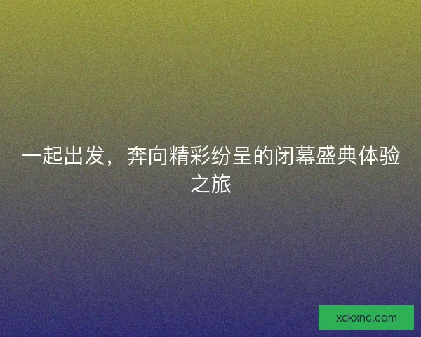 一起出发，奔向精彩纷呈的闭幕盛典体验之旅