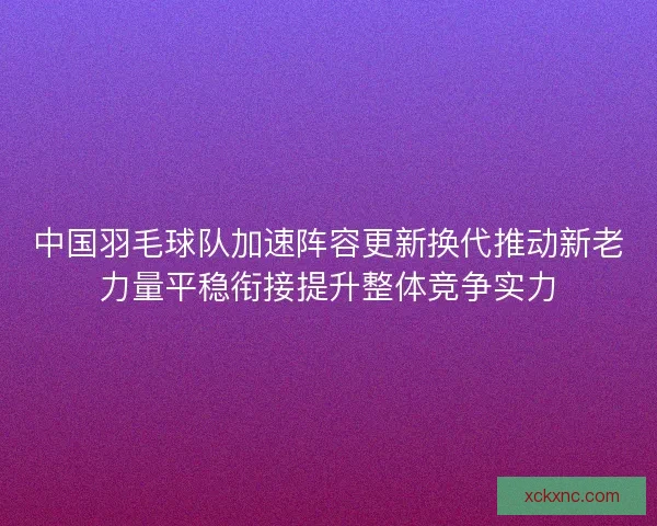 中国羽毛球队加速阵容更新换代推动新老力量平稳衔接提升整体竞争实力