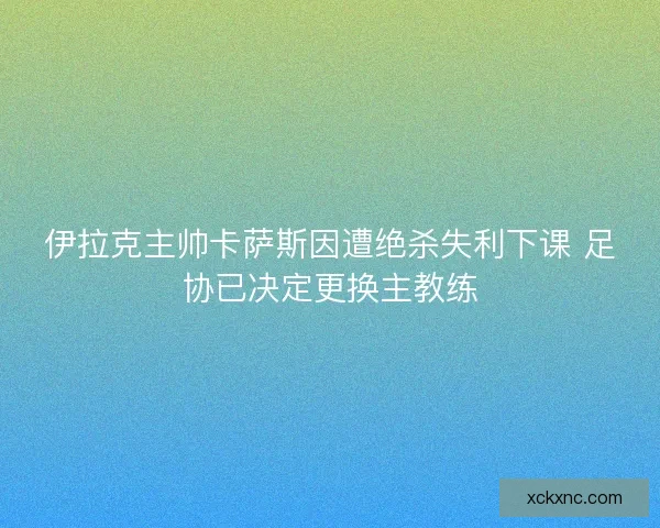 伊拉克主帅卡萨斯因遭绝杀失利下课 足协已决定更换主教练