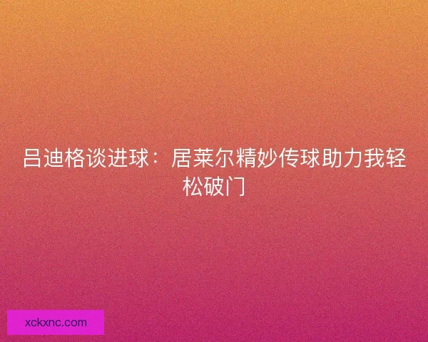 吕迪格谈进球：居莱尔精妙传球助力我轻松破门